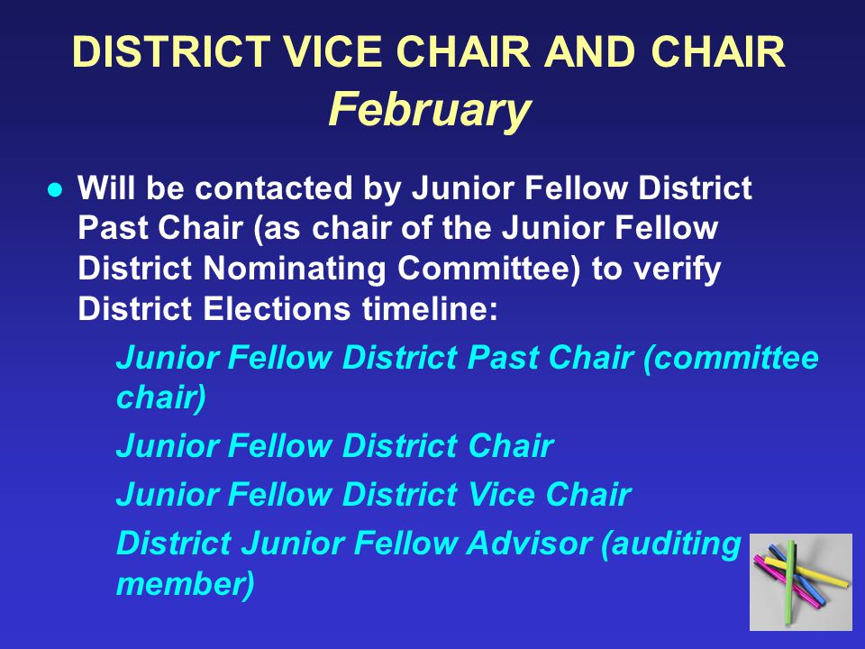 DISTRICT VICE CHAIR AND CHAIR February ●Will be contacted by Junior Fellow District Past Chair (as chair of the Junior Fellow District Nominating Committee) to verify District Elections timeline: Junior Fellow District Past Chair (committee chair) Junior Fellow District Chair Junior Fellow District Vice Chair District Junior Fellow Advisor (auditing member)