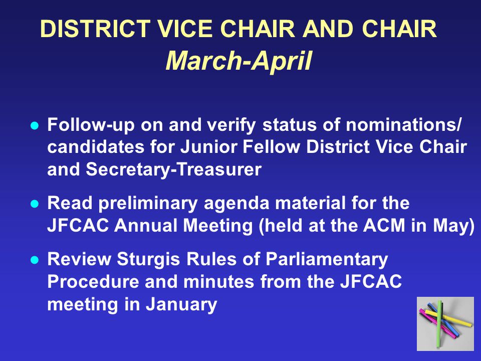DISTRICT VICE CHAIR AND CHAIR March-April ●Follow-up on and verify status of nominations/ candidates for Junior Fellow District Vice Chair and Secretary-Treasurer ●Read preliminary agenda material for the JFCAC Annual Meeting (held at the ACM in May) ●Review Sturgis Rules of Parliamentary Procedure and minutes from the JFCAC meeting in January