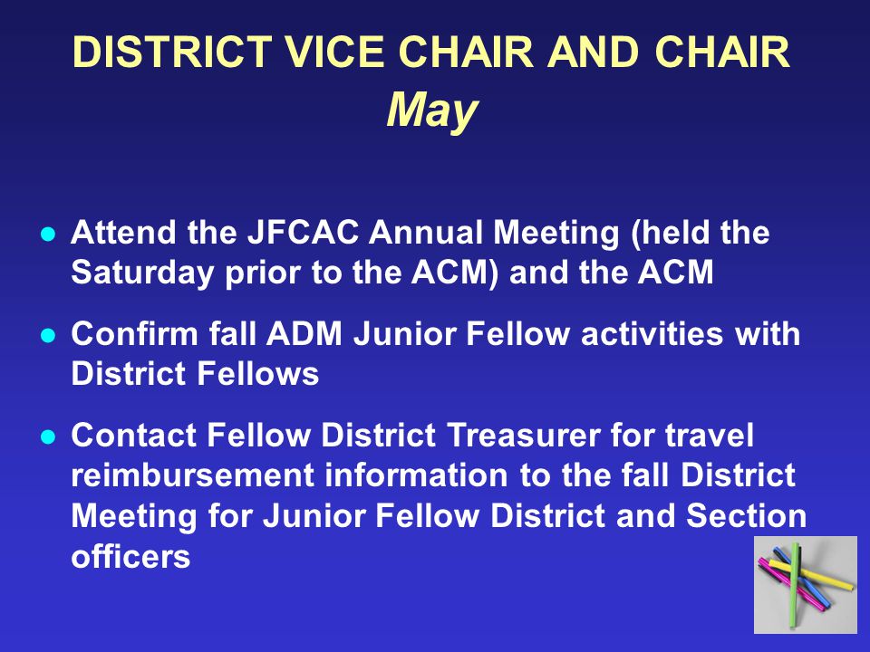 DISTRICT VICE CHAIR AND CHAIR May ●Attend the JFCAC Annual Meeting (held the Saturday prior to the ACM) and the ACM ●Confirm fall ADM Junior Fellow activities with District Fellows ●Contact Fellow District Treasurer for travel reimbursement information to the fall District Meeting for Junior Fellow District and Section officers