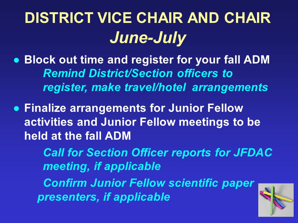 DISTRICT VICE CHAIR AND CHAIR June-July ●Block out time and register for your fall ADM Remind District/Section officers to register, make travel/hotel arrangements ●Finalize arrangements for Junior Fellow activities and Junior Fellow meetings to be held at the fall ADM Call for Section Officer reports for JFDAC meeting, if applicable Confirm Junior Fellow scientific paper presenters, if applicable