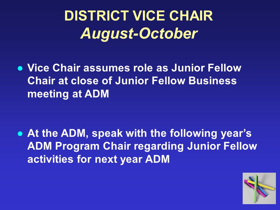DISTRICT VICE CHAIR August-October ●Vice Chair assumes role as Junior Fellow Chair at close of Junior Fellow Business meeting at ADM ●At the ADM, speak with the following year’s ADM Program Chair regarding Junior Fellow activities for next year ADM
