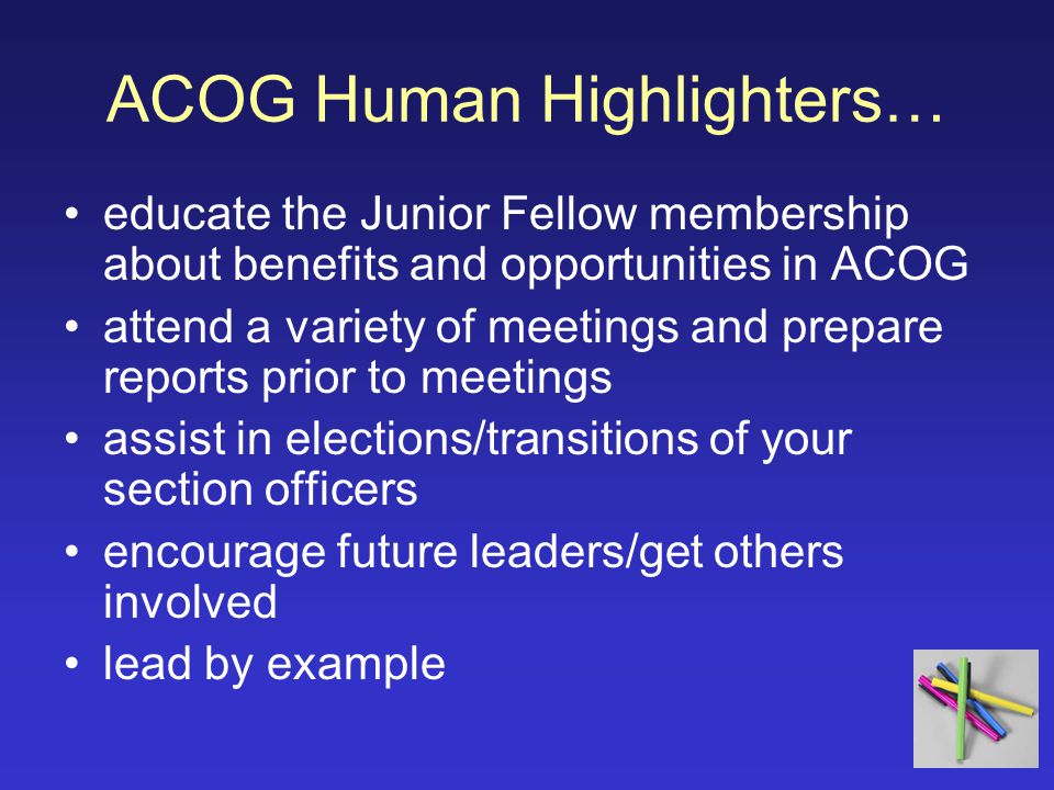 ACOG Human Highlighters… educate the Junior Fellow membership about benefits and opportunities in ACOG attend a variety of meetings and prepare reports prior to meetings assist in elections/transitions of your section officers encourage future leaders/get others involved lead by example