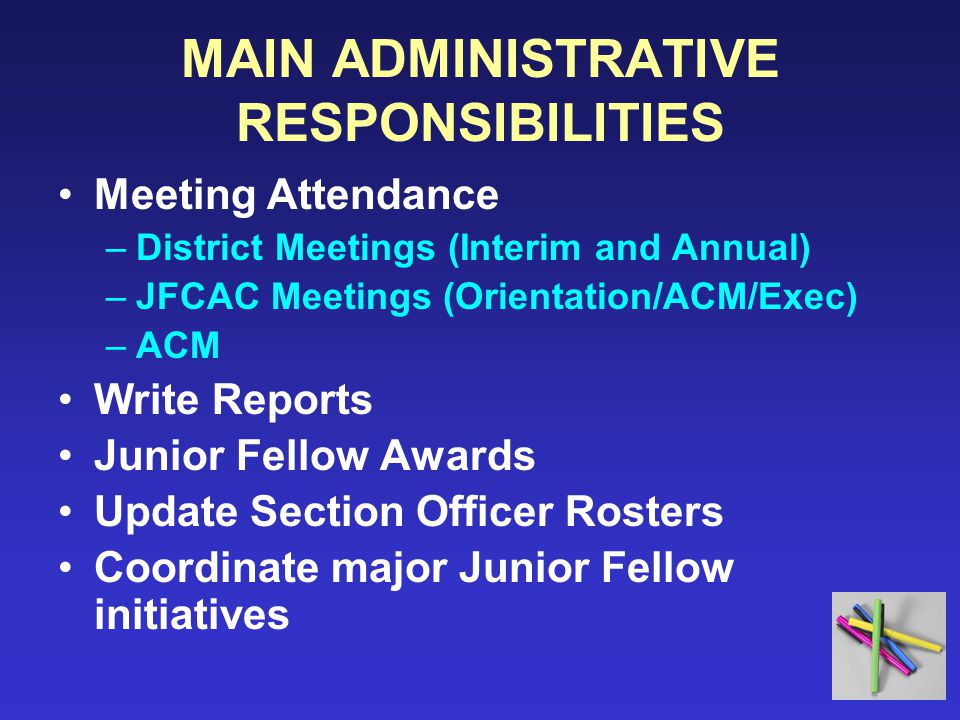 MAIN ADMINISTRATIVE RESPONSIBILITIES Meeting Attendance –District Meetings (Interim and Annual) –JFCAC Meetings (Orientation/ACM/Exec) –ACM Write Reports Junior Fellow Awards Update Section Officer Rosters Coordinate major Junior Fellow initiatives