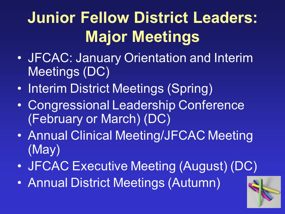 Junior Fellow District Leaders: Major Meetings JFCAC: January Orientation and Interim Meetings (DC) Interim District Meetings (Spring) Congressional Leadership Conference (February or March) (DC) Annual Clinical Meeting/JFCAC Meeting (May) JFCAC Executive Meeting (August) (DC) Annual District Meetings (Autumn)