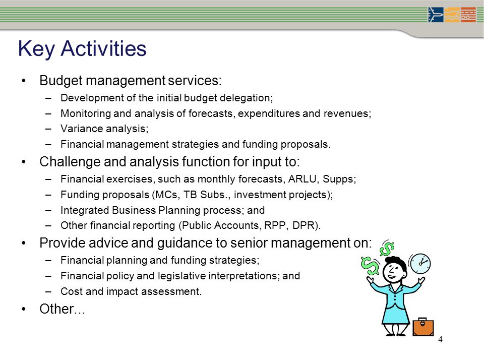 4 Key Activities Budget management services: –Development of the initial budget delegation; –Monitoring and analysis of forecasts, expenditures and revenues; –Variance analysis; –Financial management strategies and funding proposals.