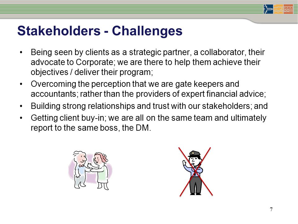 7 Stakeholders - Challenges Being seen by clients as a strategic partner, a collaborator, their advocate to Corporate; we are there to help them achieve their objectives / deliver their program; Overcoming the perception that we are gate keepers and accountants; rather than the providers of expert financial advice; Building strong relationships and trust with our stakeholders; and Getting client buy-in; we are all on the same team and ultimately report to the same boss, the DM.