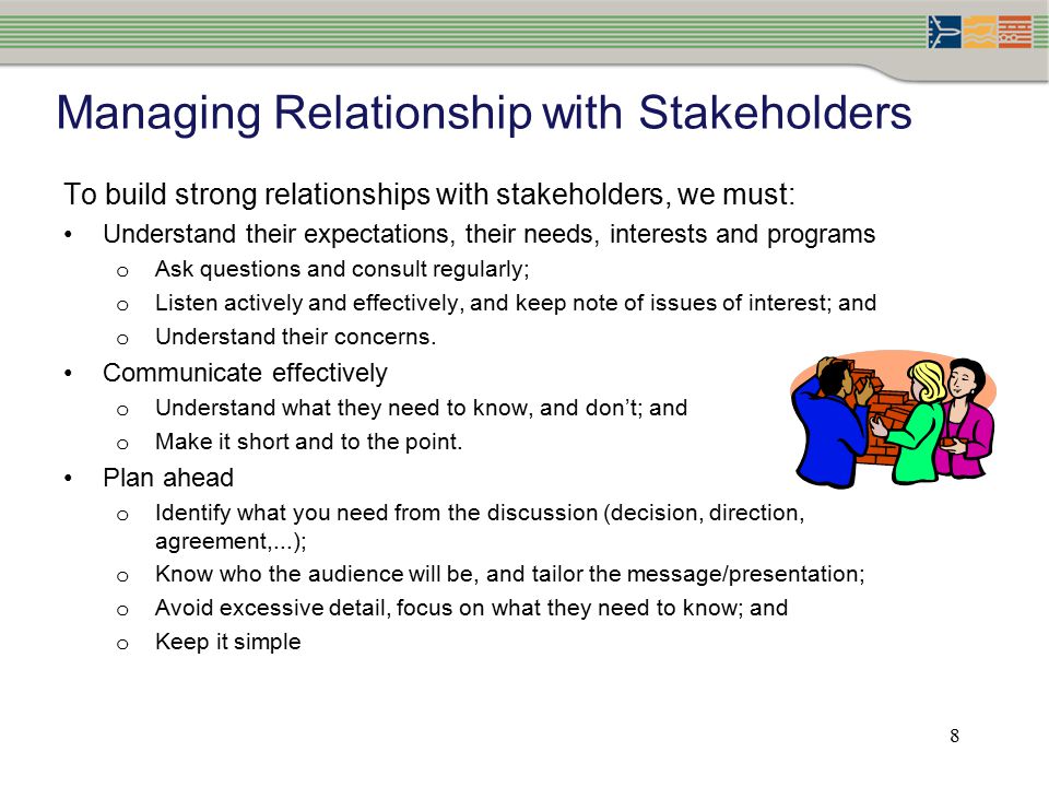 8 Managing Relationship with Stakeholders To build strong relationships with stakeholders, we must: Understand their expectations, their needs, interests and programs o Ask questions and consult regularly; o Listen actively and effectively, and keep note of issues of interest; and o Understand their concerns.