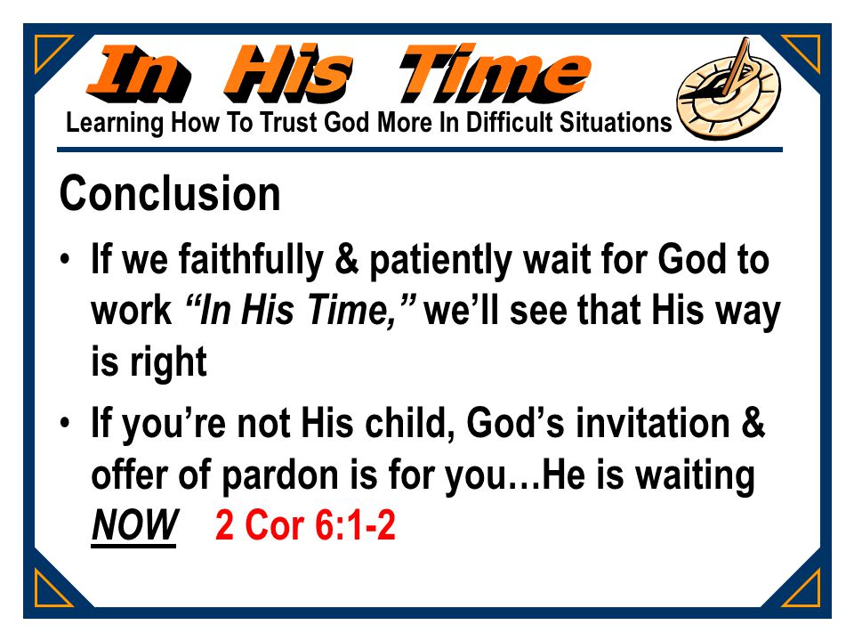 Learning How To Trust God More In Difficult Situations Conclusion If we faithfully & patiently wait for God to work In His Time, we’ll see that His way is right If you’re not His child, God’s invitation & offer of pardon is for you…He is waiting NOW 2 Cor 6:1-2