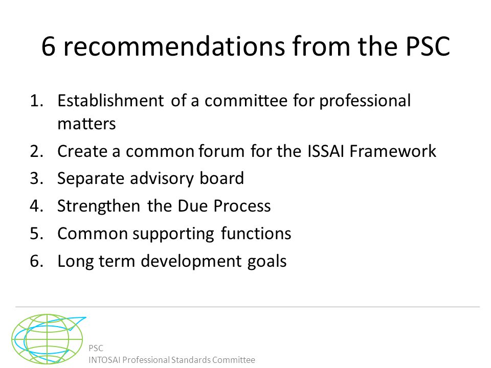 PSC INTOSAI Professional Standards Committee 6 recommendations from the PSC 1.Establishment of a committee for professional matters 2.Create a common forum for the ISSAI Framework 3.Separate advisory board 4.Strengthen the Due Process 5.Common supporting functions 6.Long term development goals