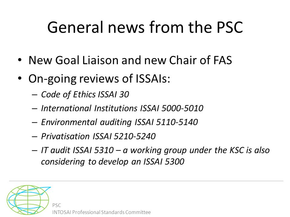 PSC INTOSAI Professional Standards Committee General news from the PSC New Goal Liaison and new Chair of FAS On-going reviews of ISSAIs: – Code of Ethics ISSAI 30 – International Institutions ISSAI – Environmental auditing ISSAI – Privatisation ISSAI – IT audit ISSAI 5310 – a working group under the KSC is also considering to develop an ISSAI 5300