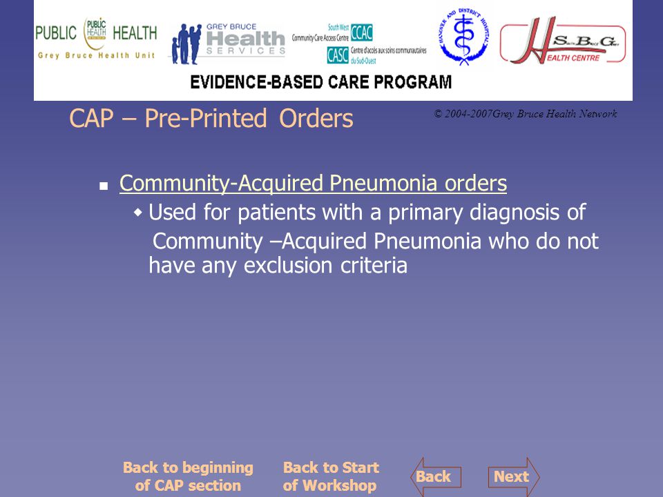 © Grey Bruce Health Network CAP – Pre-Printed Orders Community-Acquired Pneumonia orders  Used for patients with a primary diagnosis of Community –Acquired Pneumonia who do not have any exclusion criteria Back to Start of Workshop Back to beginning of CAP section NextBack