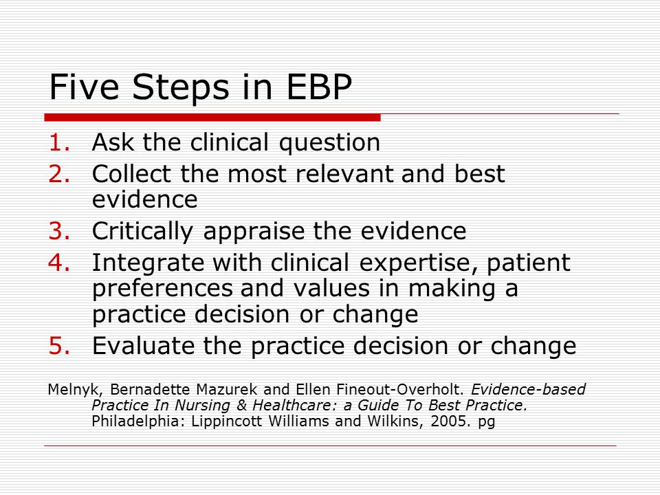 Five Steps in EBP 1.Ask the clinical question 2.Collect the most relevant and best evidence 3.Critically appraise the evidence 4.Integrate with clinical expertise, patient preferences and values in making a practice decision or change 5.Evaluate the practice decision or change Melnyk, Bernadette Mazurek and Ellen Fineout-Overholt.