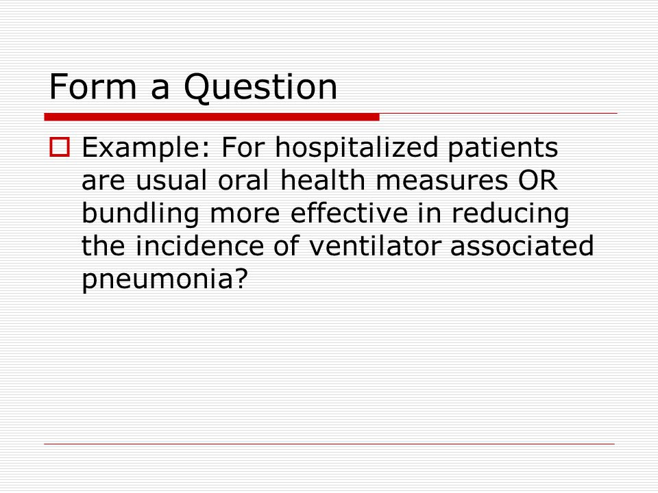 Form a Question  Example: For hospitalized patients are usual oral health measures OR bundling more effective in reducing the incidence of ventilator associated pneumonia