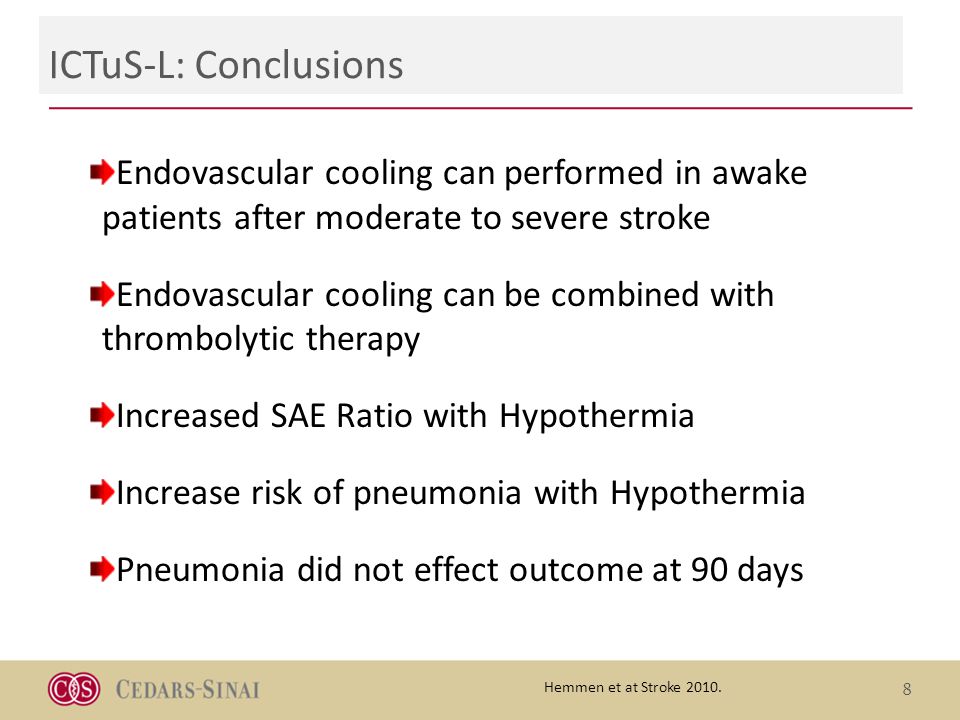 ICTuS-L: Conclusions 8 Endovascular cooling can performed in awake patients after moderate to severe stroke Endovascular cooling can be combined with thrombolytic therapy Increased SAE Ratio with Hypothermia Increase risk of pneumonia with Hypothermia Pneumonia did not effect outcome at 90 days Hemmen et at Stroke 2010.