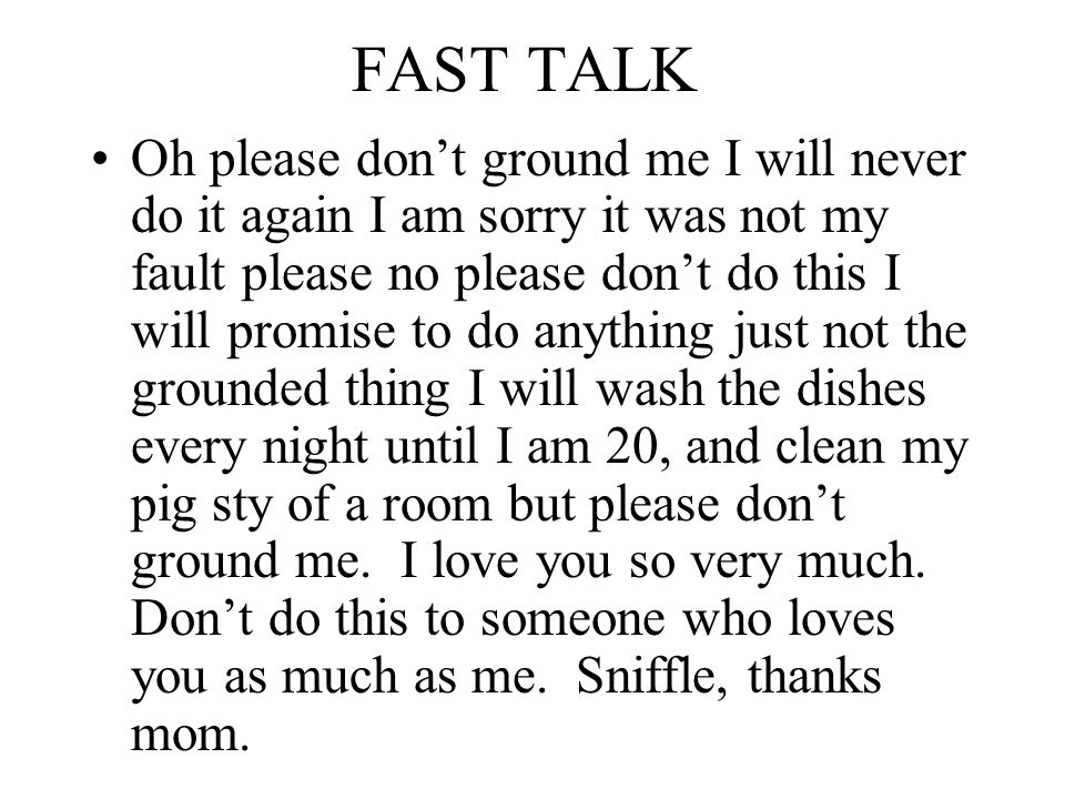 FAST TALK Oh please don’t ground me I will never do it again I am sorry it was not my fault please no please don’t do this I will promise to do anything just not the grounded thing I will wash the dishes every night until I am 20, and clean my pig sty of a room but please don’t ground me.