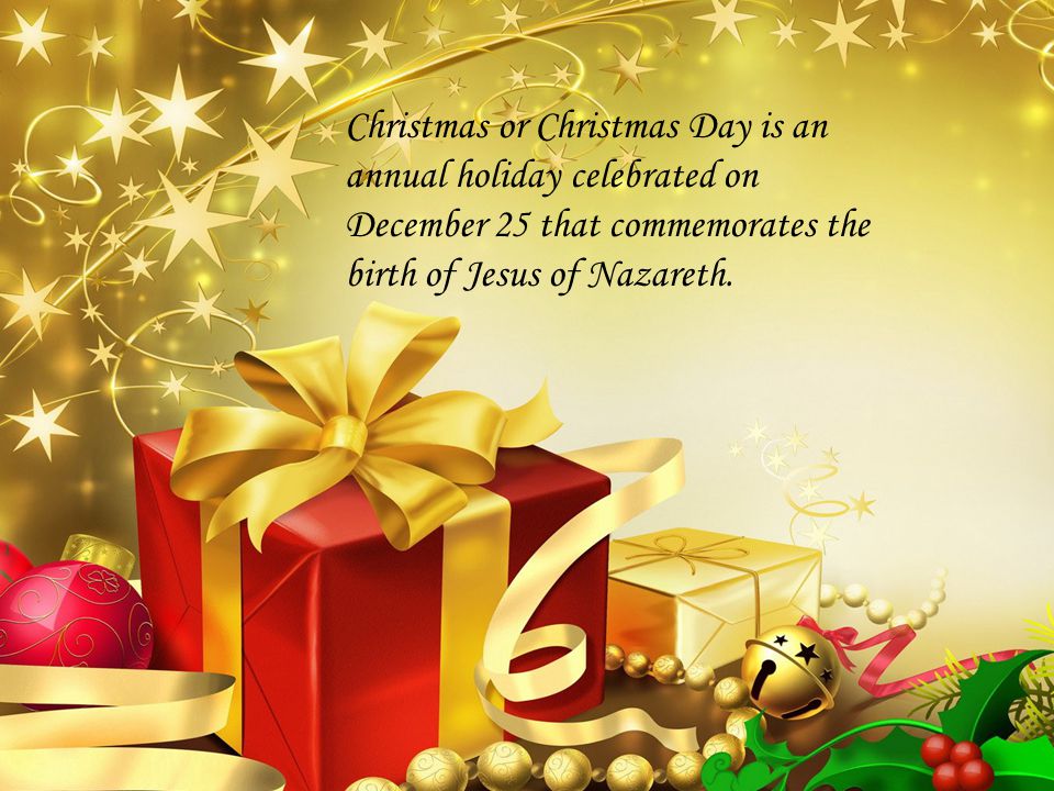 Christmas or Christmas Day is an annual holiday celebrated on December 25 that commemorates the birth of Jesus of Nazareth.