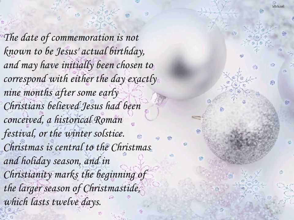 The date of commemoration is not known to be Jesus actual birthday, and may have initially been chosen to correspond with either the day exactly nine months after some early Christians believed Jesus had been conceived, a historical Roman festival, or the winter solstice.