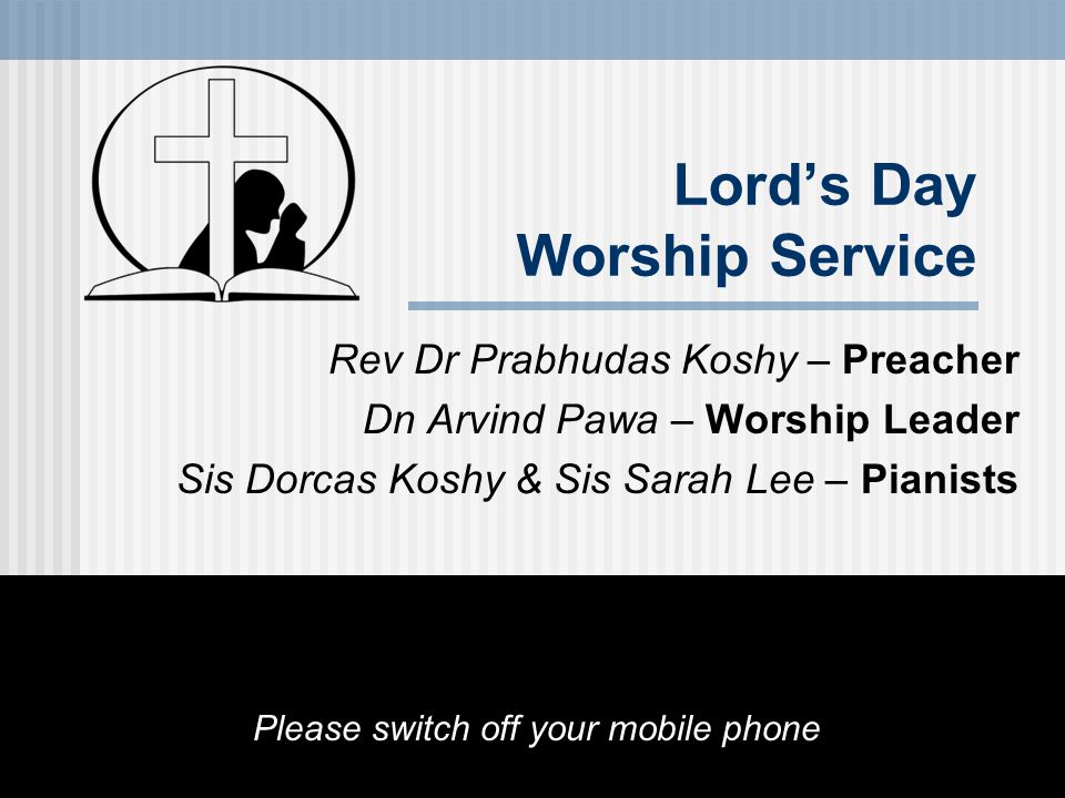 Lord’s Day Worship Service Rev Dr Prabhudas Koshy – Preacher Dn Arvind Pawa – Worship Leader Sis Dorcas Koshy & Sis Sarah Lee – Pianists Please switch off your mobile phone