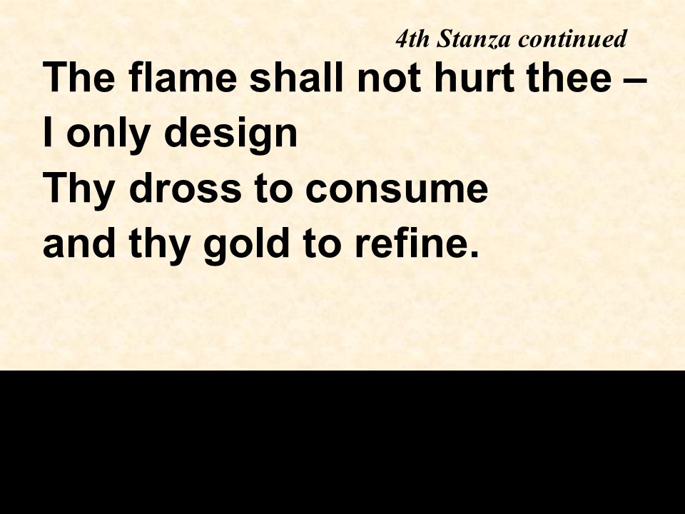 4th Stanza continued The flame shall not hurt thee – I only design Thy dross to consume and thy gold to refine.