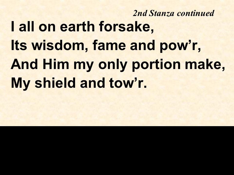 2nd Stanza continued I all on earth forsake, Its wisdom, fame and pow’r, And Him my only portion make, My shield and tow’r.
