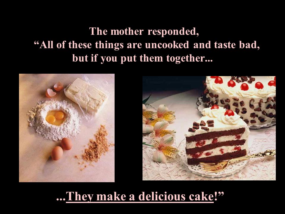The mother responded, All of these things are uncooked and taste bad, but if you put them together......They make a delicious cake!