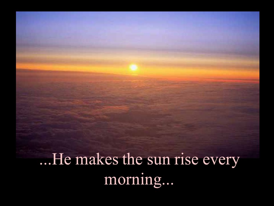 ...He makes the sun rise every morning...