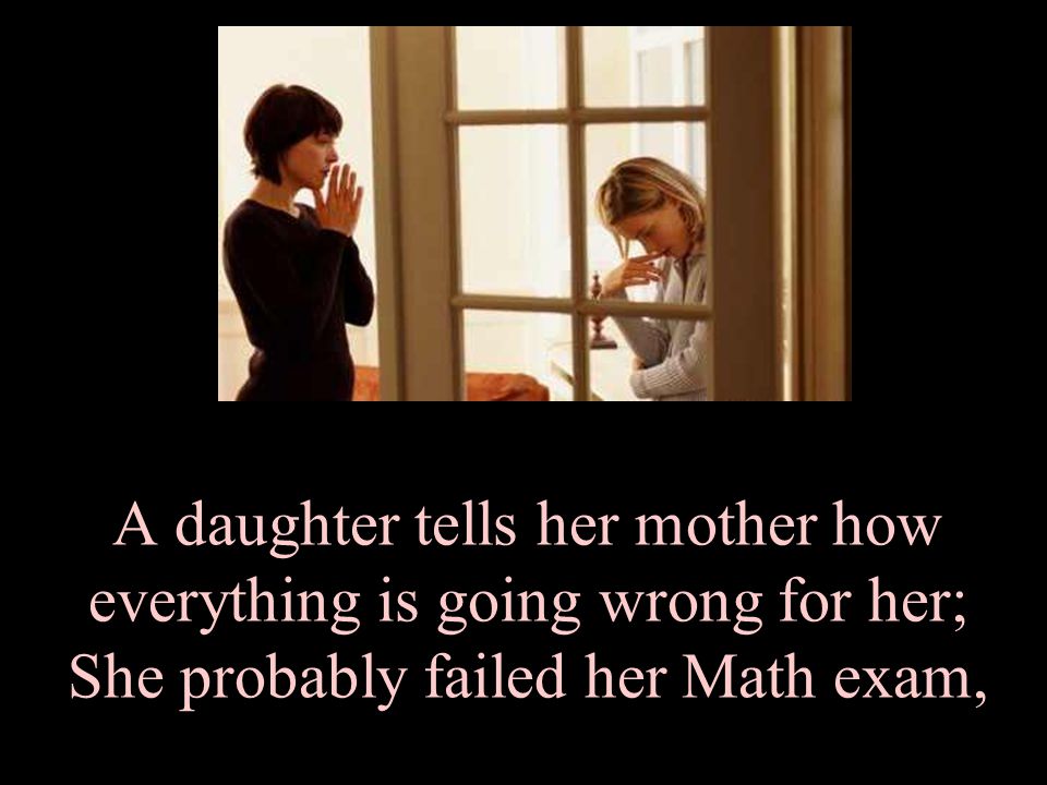 A daughter tells her mother how everything is going wrong for her; She probably failed her Math exam,