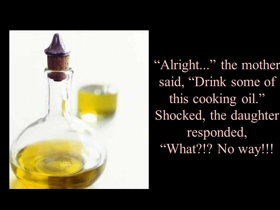 Alright... the mother said, Drink some of this cooking oil. Shocked, the daughter responded, What !.