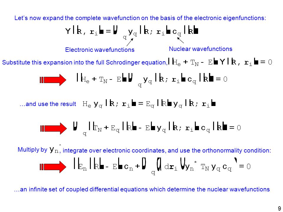 9 Let’s now expand the complete wavefunction on the basis of the electronic eigenfunctions: Substitute this expansion into the full Schrodinger equation, …and use the result Multiply by, integrate over electronic coordinates, and use the orthonormality condition: Electronic wavefunctions Nuclear wavefunctions …an infinite set of coupled differential equations which determine the nuclear wavefunctions