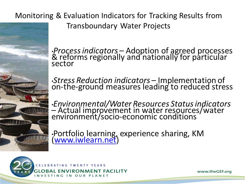 Monitoring & Evaluation Indicators for Tracking Results from Transboundary Water Projects Process indicators – Adoption of agreed processes & reforms regionally and nationally for particular sector Stress Reduction indicators – Implementation of on-the-ground measures leading to reduced stress Environmental/Water Resources Status indicators – Actual improvement in water resources/water environment/socio-economic conditions Portfolio learning, experience sharing, KM (