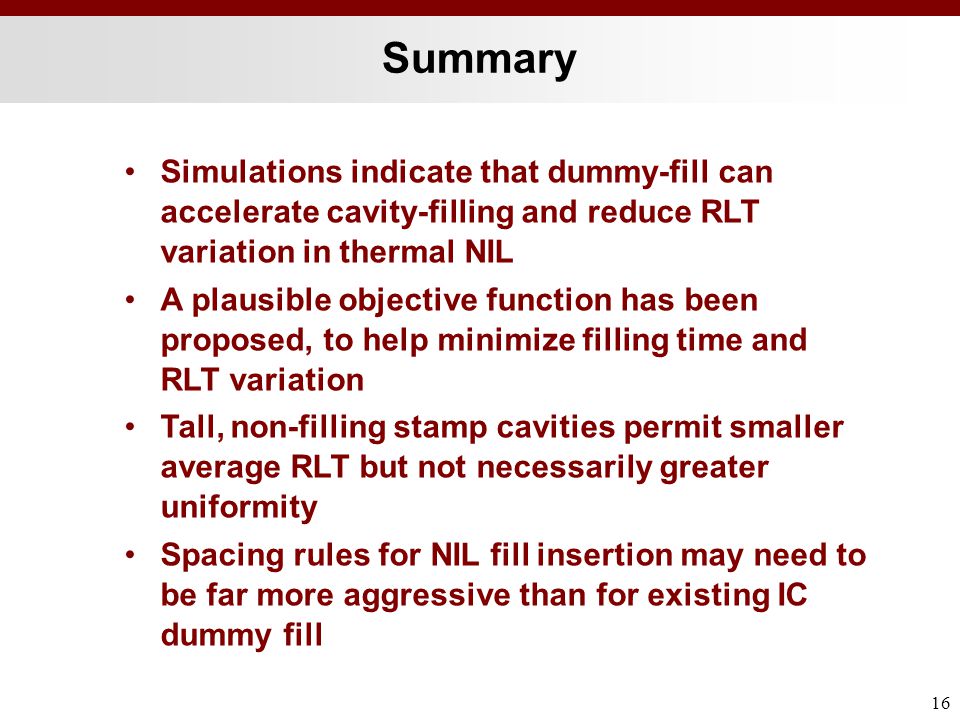 Summary 16 Simulations indicate that dummy-fill can accelerate cavity-filling and reduce RLT variation in thermal NIL A plausible objective function has been proposed, to help minimize filling time and RLT variation Tall, non-filling stamp cavities permit smaller average RLT but not necessarily greater uniformity Spacing rules for NIL fill insertion may need to be far more aggressive than for existing IC dummy fill