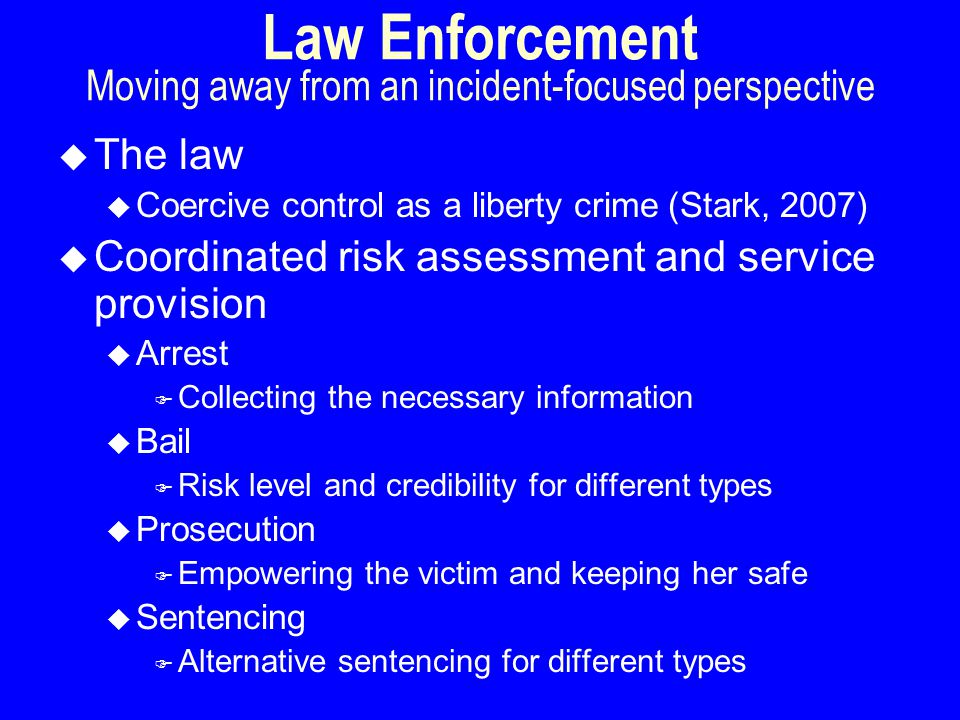 Law Enforcement Moving away from an incident-focused perspective u The law u Coercive control as a liberty crime (Stark, 2007) u Coordinated risk assessment and service provision u Arrest F Collecting the necessary information u Bail F Risk level and credibility for different types u Prosecution F Empowering the victim and keeping her safe u Sentencing F Alternative sentencing for different types