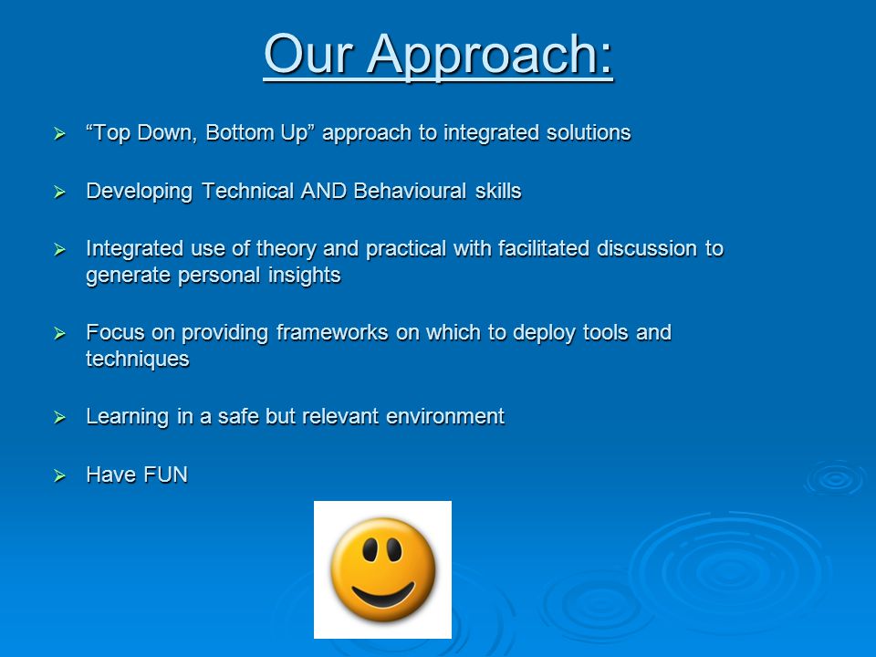Our Approach:  Top Down, Bottom Up approach to integrated solutions  Developing Technical AND Behavioural skills  Integrated use of theory and practical with facilitated discussion to generate personal insights  Focus on providing frameworks on which to deploy tools and techniques  Learning in a safe but relevant environment  Have FUN