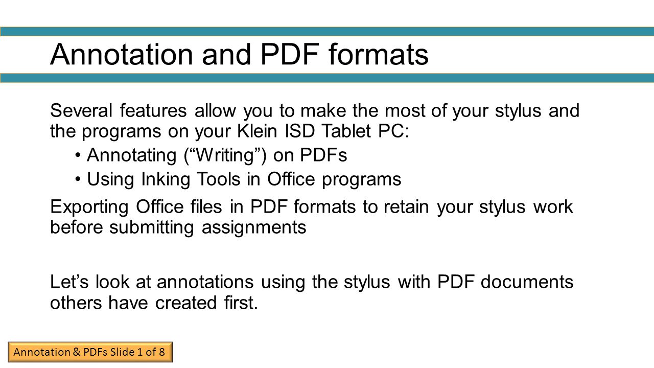Annotation and PDF formats Several features allow you to make the most of your stylus and the programs on your Klein ISD Tablet PC: Annotating ( Writing ) on PDFs Using Inking Tools in Office programs Exporting Office files in PDF formats to retain your stylus work before submitting assignments Let’s look at annotations using the stylus with PDF documents others have created first.