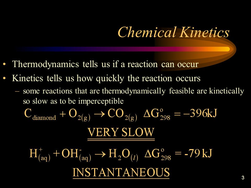3 Chemical Kinetics Thermodynamics tells us if a reaction can occur Kinetics tells us how quickly the reaction occurs –some reactions that are thermodynamically feasible are kinetically so slow as to be imperceptible