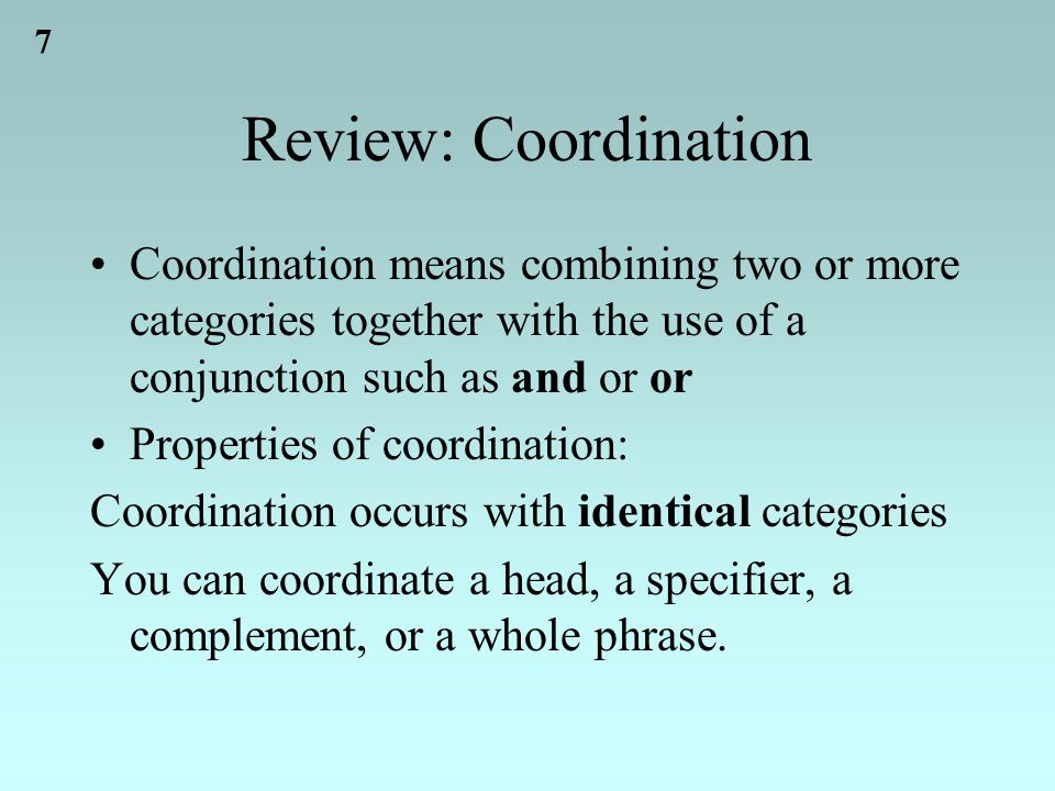 7 Review: Coordination Coordination means combining two or more categories together with the use of a conjunction such as and or or Properties of coordination: Coordination occurs with identical categories You can coordinate a head, a specifier, a complement, or a whole phrase.