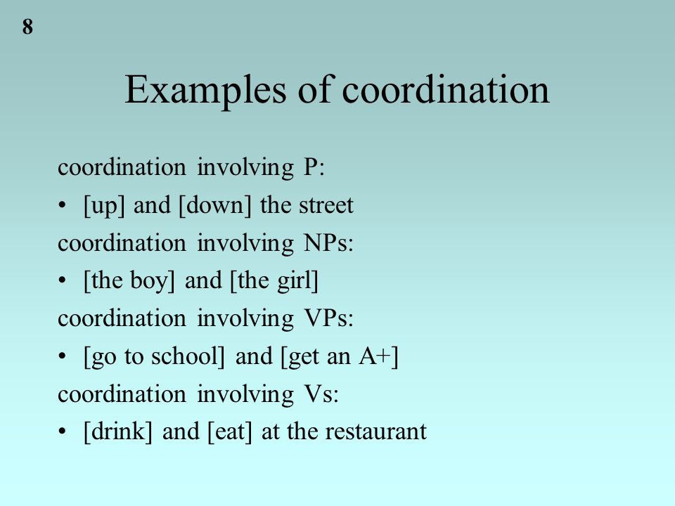 8 Examples of coordination coordination involving P: [up] and [down] the street coordination involving NPs: [the boy] and [the girl] coordination involving VPs: [go to school] and [get an A+] coordination involving Vs: [drink] and [eat] at the restaurant