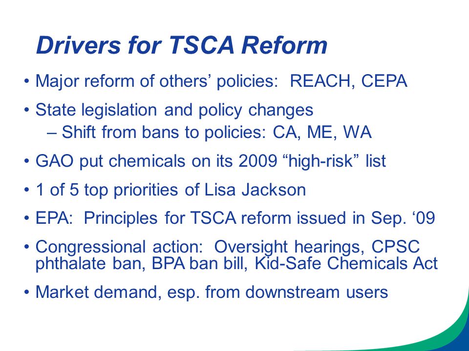 Drivers for TSCA Reform Major reform of others’ policies: REACH, CEPA State legislation and policy changes –Shift from bans to policies: CA, ME, WA GAO put chemicals on its 2009 high-risk list 1 of 5 top priorities of Lisa Jackson EPA: Principles for TSCA reform issued in Sep.