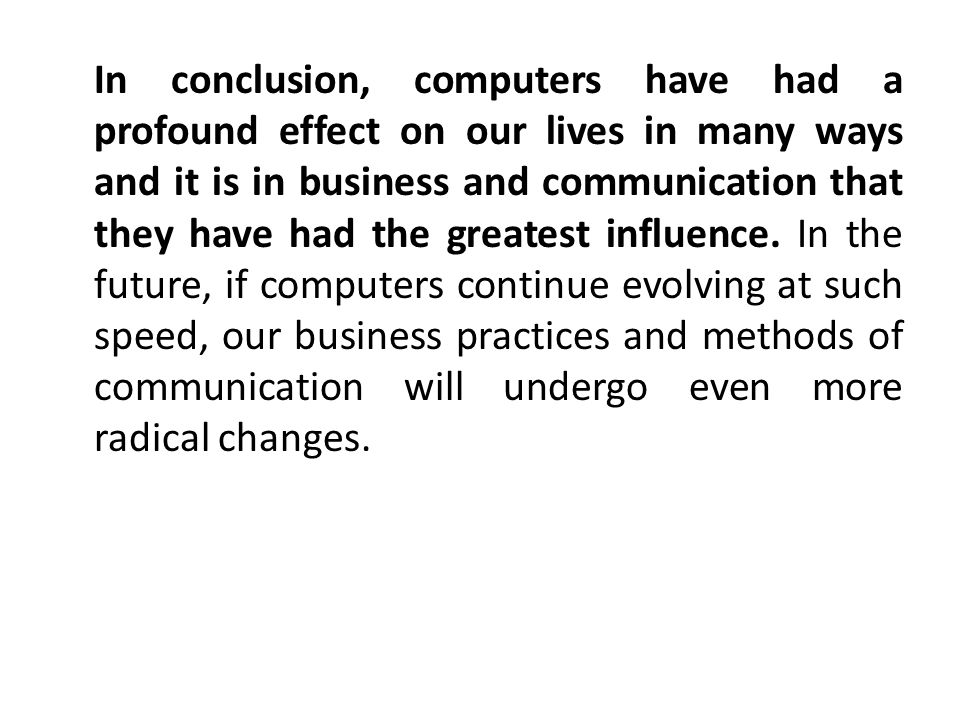 In conclusion, computers have had a profound effect on our lives in many ways and it is in business and communication that they have had the greatest influence.