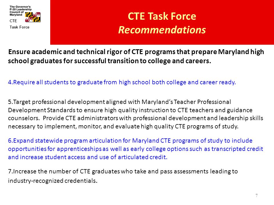 Task Force CTE CTE Task Force Recommendations Ensure academic and technical rigor of CTE programs that prepare Maryland high school graduates for successful transition to college and careers.