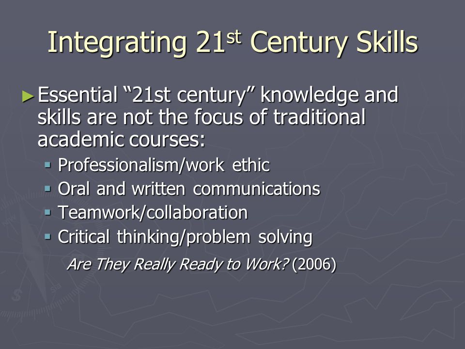 Integrating 21 st Century Skills ► Essential 21st century knowledge and skills are not the focus of traditional academic courses:  Professionalism/work ethic  Oral and written communications  Teamwork/collaboration  Critical thinking/problem solving Are They Really Ready to Work.