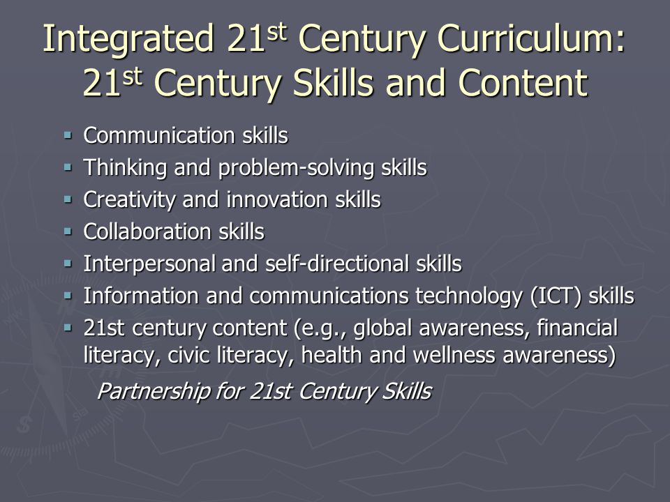 Integrated 21 st Century Curriculum: 21 st Century Skills and Content  Communication skills  Thinking and problem-solving skills  Creativity and innovation skills  Collaboration skills  Interpersonal and self-directional skills  Information and communications technology (ICT) skills  21st century content (e.g., global awareness, financial literacy, civic literacy, health and wellness awareness) Partnership for 21st Century Skills