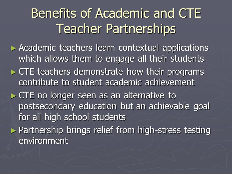 Benefits of Academic and CTE Teacher Partnerships ► Academic teachers learn contextual applications which allows them to engage all their students ► CTE teachers demonstrate how their programs contribute to student academic achievement ► CTE no longer seen as an alternative to postsecondary education but an achievable goal for all high school students ► Partnership brings relief from high-stress testing environment