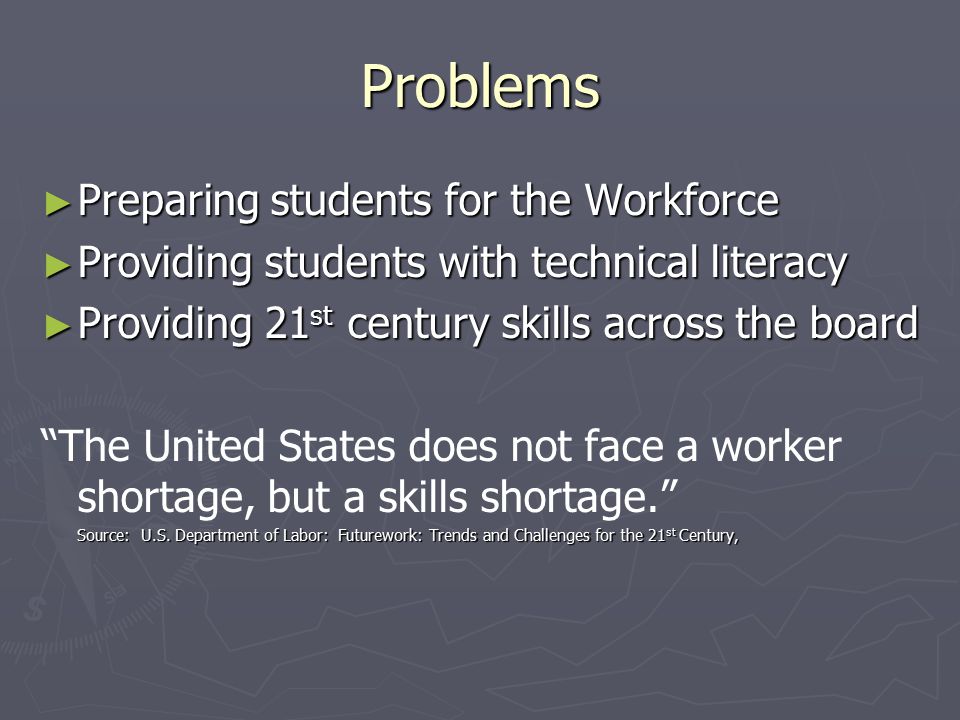 Problems ► Preparing students for the Workforce ► Providing students with technical literacy ► Providing 21 st century skills across the board The United States does not face a worker shortage, but a skills shortage. Source: U.S.