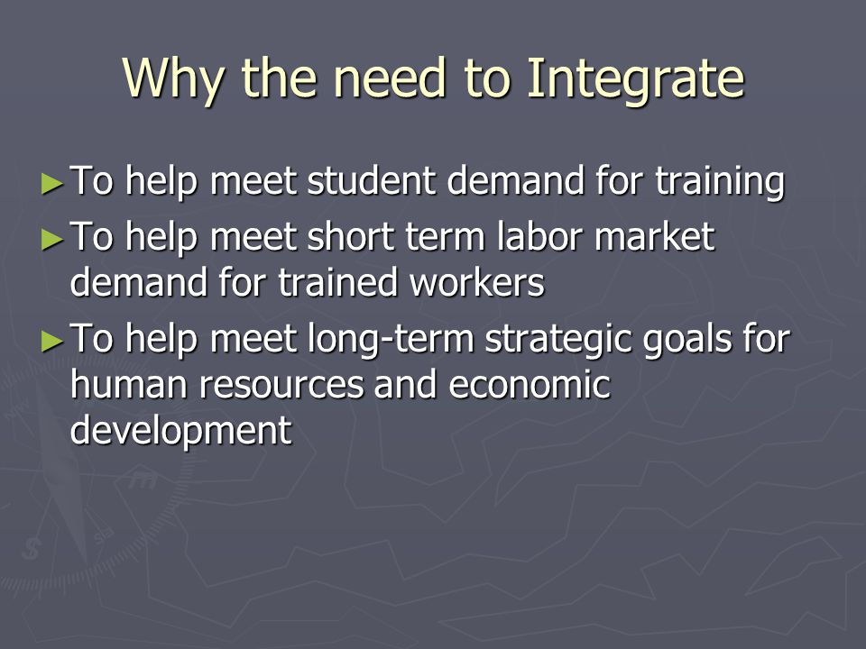 Why the need to Integrate ► To help meet student demand for training ► To help meet short term labor market demand for trained workers ► To help meet long-term strategic goals for human resources and economic development