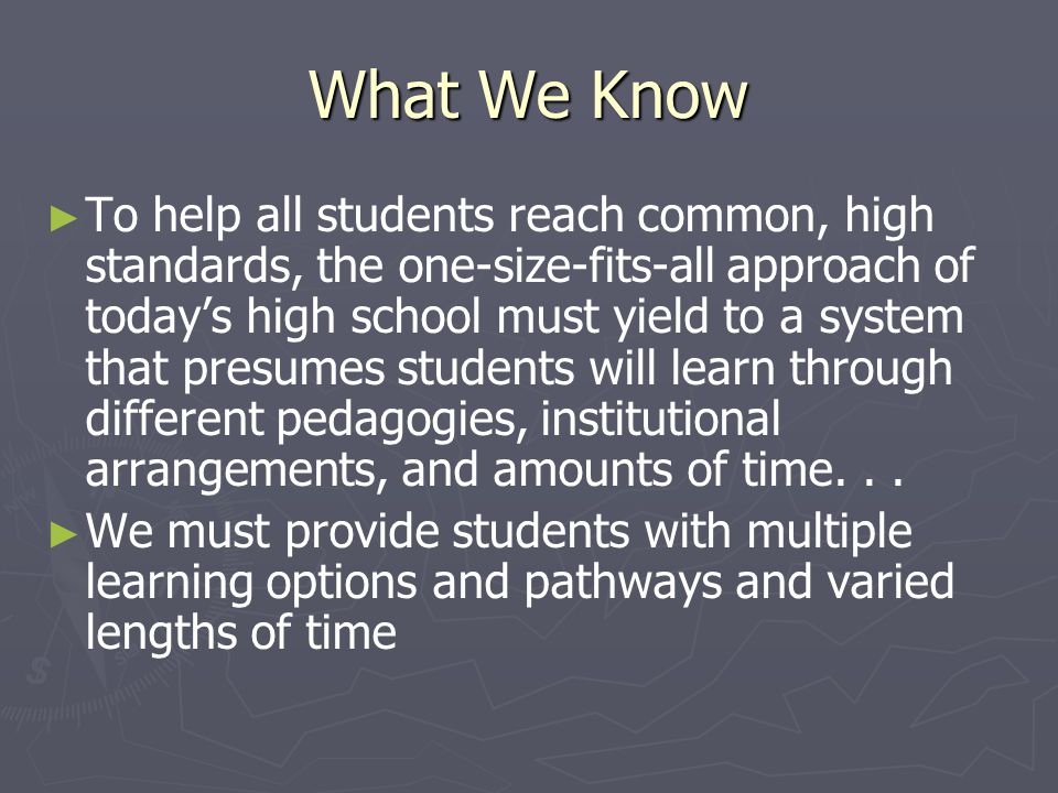 What We Know ► ► To help all students reach common, high standards, the one-size-fits-all approach of today’s high school must yield to a system that presumes students will learn through different pedagogies, institutional arrangements, and amounts of time...