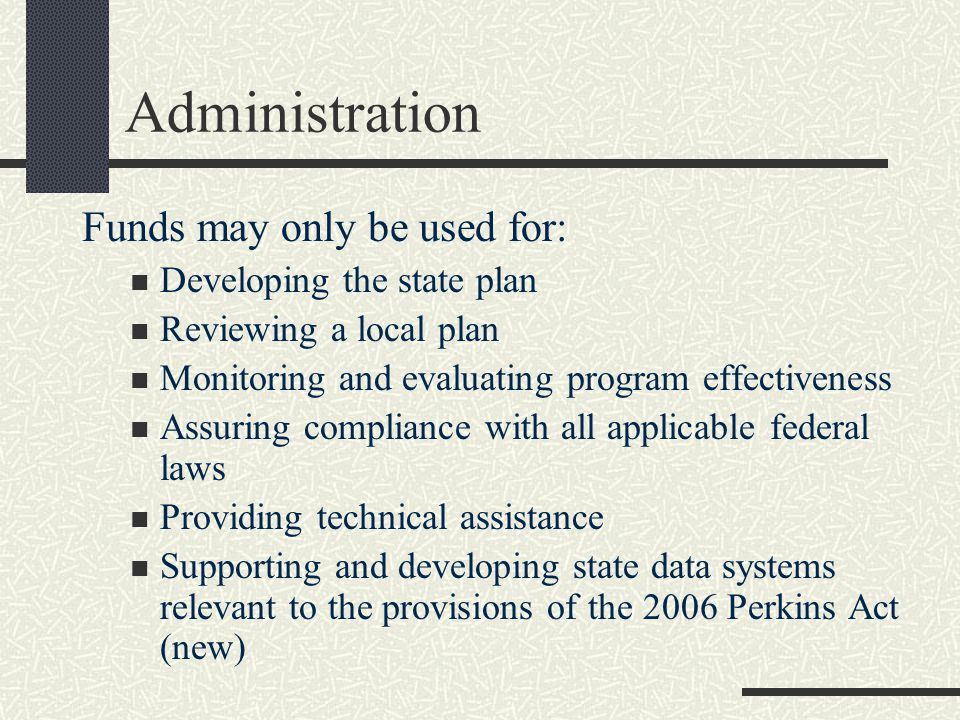 Administration Funds may only be used for: Developing the state plan Reviewing a local plan Monitoring and evaluating program effectiveness Assuring compliance with all applicable federal laws Providing technical assistance Supporting and developing state data systems relevant to the provisions of the 2006 Perkins Act (new)