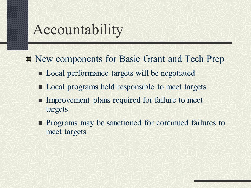 Accountability New components for Basic Grant and Tech Prep Local performance targets will be negotiated Local programs held responsible to meet targets Improvement plans required for failure to meet targets Programs may be sanctioned for continued failures to meet targets