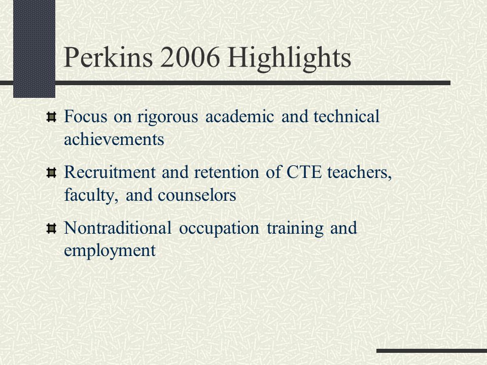 Perkins 2006 Highlights Focus on rigorous academic and technical achievements Recruitment and retention of CTE teachers, faculty, and counselors Nontraditional occupation training and employment