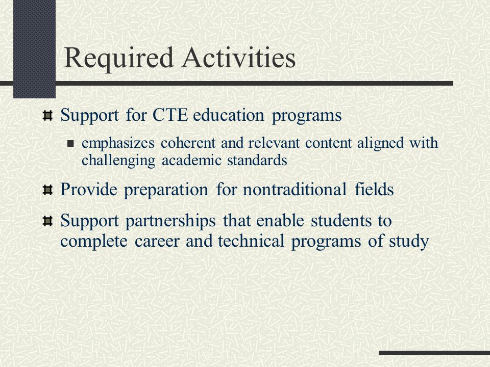 Required Activities Support for CTE education programs emphasizes coherent and relevant content aligned with challenging academic standards Provide preparation for nontraditional fields Support partnerships that enable students to complete career and technical programs of study